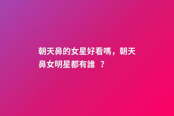 朝天鼻的女星好看嗎，朝天鼻女明星都有誰？
